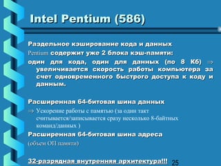 Intel Pentium (586)

Раздельное кэширование кода и данных
Pentium содержит уже 2 блока кэш-памяти:
один для кода, один для данных (по 8 Кб) ⇒
   увеличивается скорость работы компьютера за
   счет одновременного быстрого доступа к коду и
   данным.

Расширенная 64-битовая шина данных
⇒ Ускорение работы с памятью (за один такт
   считывается/записывается сразу несколько 8-байтных
   команд/данных )
Расширенная 64-битовая шина адреса
(объем ОП памяти)

32-разрядная внутренняя архитектура!!! 25
 