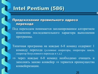 Intel Pentium (586)

Предсказание правильного адреса
  перехода
Под переходом понимается запланированное алгоритмом
  изменение последовательного характера выполнения
  программы.

Типичная программа на каждые 6-8 команд содержит 1
  команду перехода (условные операторы, операторы цикла,
  оператор безусловного перехода и т.д.)
⇒ через каждые 6-8 команд необходимо очищать и
 заполнять заново конвейер ⇒ теряются преимущества
 конвейеризации.

                                           26
 