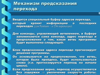 Механизм предсказания
перехода

Вводится специальный буфер адресов перехода,
который   хранит       информацию            о последних
  переходах (для Pentium – о 256 переходах).

Для команды, управляющей ветвлением, в буфере
  запоминаются сама команда, адрес перехода и
  предположение о том, какая ветвь программы
  будет выполнена следующей.

Блок предсказания адреса перехода прогнозирует
  решение программы.
Он основывается на предположении, что ветвь,
  которая была пройдена, будет использоваться
  снова (т.е. прогнозируется переход на начало
  цикла).
Если предсказание верно, переход осуществляется
  без задержки ⇒ увеличение скорости работы.
                                     27
 