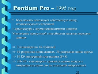 Pentium Pro – 1995 год
• Кэш-память использует собственную шину,
   независимую от системной
= архитектура с двумя независимыми шинами
Увеличение пропускной способности каналов передачи
   данных

⇒   3 конвейера по 14 ступеней
⇒   64-разрядная шина данных, 36-разрядная шина адреса
⇒   16 Кб внутренней кэш-памяти (8+8)
⇒   256 Кб - кэш второго уровня (в одном модуле с
    микропроцессором, но на отдельной микросхеме)

                                           29
 