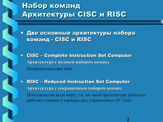 Набор команд
Архитектуры CISC и RISC

• Две основные архитектуры набора
  команд - CISC и RISC

• CISC – Complete Instruction Set Computer
  Архитектура с полным набором команд
  Микропроцессоры Intel

• RISC – Reduced Instruction Set Computer
  Архитектура с сокращенным набором команд
  Популярны во всем мире, т.к. на такой архитектуре работают
  рабочие станции и серверы под управлением ОС Unix



                                                  3
 