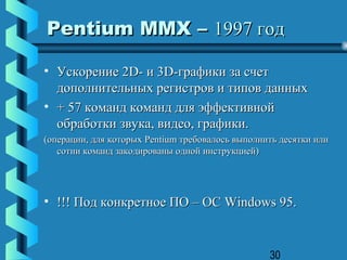 Pentium MMX – 1997 год

• Ускорение 2D- и 3D-графики за счет
  дополнительных регистров и типов данных
• + 57 команд команд для эффективной
  обработки звука, видео, графики.
(операции, для которых Pentium требовалось выполнить десятки или
   сотни команд закодированы одной инструкцией)




• !!! Под конкретное ПО – ОС Windows 95.


                                                  30
 