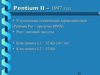 Pentium II – 1997 год

• Улучшенные технические характеристики
(Pentium Pro + средства MMX)
• Рост тактовой частоты

• Кэш-память L1 – 32 Кб (16+16)
• Кэш-память L2 – 32 Кб




                                  31
 