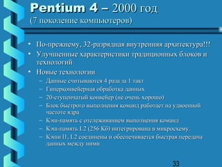 Pentium 4 – 2000 год
(7 поколение компьютеров)

• По-прежнему, 32-разрядная внутренняя архитектура!!!
• Улучшенные характеристики традиционных блоков и
  технологий
• Новые технологии
   – Данные считываются 4 раза за 1 такт
   – Гиперконвейерная обработка данных
   – 20-ступенчатый конвейер (не очень хорошо)
   – Блок быстрого выполнения команд работает на удвоенной
     частоте ядра
   – Кэш-память с отслеживанием выполнения команд
   – Кэш-память L2 (256 Кб) интегрирована в микросхему.
   – Кэши l1, L2 соединены и обеспечивается быстрая передача
     данных между ними


                                                 33
 