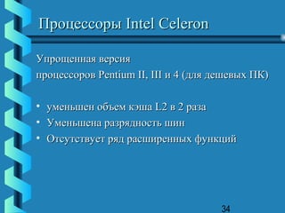 Процессоры Intel Celeron

Упрощенная версия
процессоров Pentium II, III и 4 (для дешевых ПК)

•   уменьшен объем кэша L2 в 2 раза
•   Уменьшена разрядность шин
•   Отсутствует ряд расширенных функций




                                      34
 