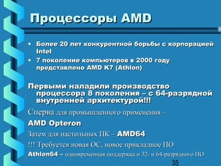 Процессоры AMD
• Более 20 лет конкурентной борьбы с корпорацией
  Intel
• 7 поколение компьютеров в 2000 году
  представлено AMD K7 (Athlon)


Первыми наладили производство
 процессора 8 поколения – с 64-разрядной
 внутренней архитектурой!!!
Сперва для промышленного применения –
AMD Opteron
Затем для настольных ПК – AMD64
!!! Требуется новая ОС, новое прикладное ПО
Athlon64 – одновременная поддержка и 32- и 64-разрядного ПО
                                                35
 
