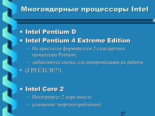Многоядерные процессоры Intel


• Intel Pentium D
• Intel Pentium 4 Extreme Edition
  – На кристалле формируется 2 стандартных
    процессора Pentium,
  – добавляются схемы для синхронизации их работы
• (ГРЕЕТСЯ!!!)


• Intel Core 2
  – Интегрирует 2 ядра вместе
  – (снижение энергопотребления)
                                       37
 