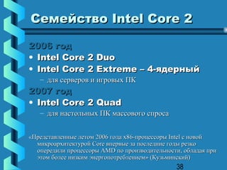 Семейство Intel Core 2

2006 год
• Intel Core 2 Duo
• Intel Core 2 Extreme – 4-ядерный
   – для серверов и игровых ПК
2007 год
• Intel Core 2 Quad
   – для настольных ПК массового спроса


«Представленные летом 2006 года х86-процессоры Intel с новой
  микроархитектурой Сore впервые за последние годы резко
  опередили процессоры AMD по производительности, обладая при
  этом более низким энергопотреблением» (Кузьминский)
                                               38
 