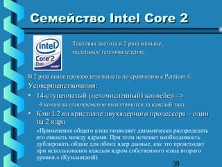 Семейство Intel Core 2
               Тактовая частота в 2 раза меньше,
               маленькое тепловыделение.


В 2 раза выше производительность по сравнению с Pentium 4.
Усовершенствования:
• 14-ступенчатый (целочисленный) конвейер ⇒
   4 команды одновременно выполняются за каждый такт
• Кэш L2 на кристалле двухядерного процессора – один
  на 2 ядра
  «Применение общего кэша позволяет динамически распределять
  его емкость между ядрами. При этом исчезает необходимость
  дублировать общие для обоих ядер данные, как это происходит
  при использовании каждым ядром собственного кэша второго
  уровня.» (Кузьмицкий)
                                                   39
 