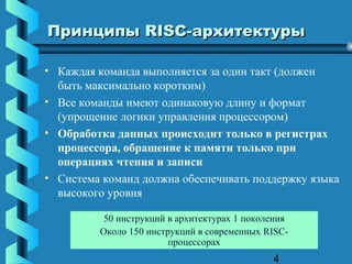 Принципы RISC-архитектуры

• Каждая команда выполняется за один такт (должен
  быть максимально коротким)
• Все команды имеют одинаковую длину и формат
  (упрощение логики управления процессором)
• Обработка данных происходит только в регистрах
  процессора, обращение к памяти только при
  операциях чтения и записи
• Система команд должна обеспечивать поддержку языка
  высокого уровня

          50 инструкций в архитектурах 1 поколения
         Около 150 инструкций в современных RISC-
                        процессорах
                                              4
 
