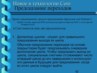 Новое в технологии Core
Предсказание переходов
Кроме традиционных средств предсказания переходов для Pentium 4
   (буфер «целей» перехода BTB, калькулятор адресов перехода BAC и стек адресов
       возврата RAS)
в Core имеется еще два предсказателя.

1. Детектор циклов - служит для правильного
   предсказания выхода из цикла.
   Обычное предсказание переходов на основе
   предыстории будет предсказывать очередное
   выполнение цикла. Чтобы предсказать выход из
   цикла, специальные счетчики отслеживают число
   итераций цикла до его завершения и используют
   эти данные в будущем для предсказания, когда
   из этого цикла следует выйти.
                                                             40
 