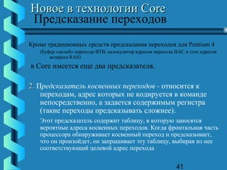 Новое в технологии Core
Предсказание переходов
Кроме традиционных средств предсказания переходов для Pentium 4
   (буфер «целей» перехода BTB, калькулятор адресов перехода BAC и стек адресов
       возврата RAS)
в Core имеется еще два предсказателя.

2. Предсказатель косвенных переходов - относится к
    переходам, адрес которых не кодируется в команде
    непосредственно, а задается содержимым регистра
    (такие переходы предсказывать сложнее).
   Этот предсказатель содержит таблицу, в которую заносятся
   вероятные адреса косвенных переходов. Когда фронтальная часть
   процессора обнаруживает косвенный переход и предсказывает,
   что он произойдет, он запрашивает эту таблицу, выбирая из нее
   соответствующий целевой адрес перехода


                                                             41
 