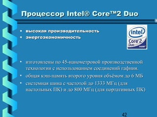 Процессор Intel® Core™2 Duo

• высокая производительность
• энергоэкономичность




• изготовлены по 45-нанометровой производственной
  технологии с использованием соединений гафния.
• общая кэш-память второго уровня объёмом до 6 МБ
• системная шина с частотой до 1333 МГц (для
  настольных ПК) и до 800 МГц (для портативных ПК)



                                        42
 