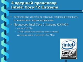 4-ядерный процессор
Intel® Core™2 Extreme

• обеспечивает еще более высокую производительность
  и пониженное энергопотребление
• Процессор Intel Core 2 Extreme QX9650
   – частота 3,0 ГГц
   – 12 МБ общей кэш-памяти второго уровня
   – системная шина с частотой 1333 МГц




                                             44
 