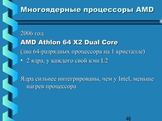 Многоядерные процессоры AMD


2006 год
AMD Athlon 64 X2 Dual Core
(два 64-разрядных процессора на 1 кристалле)
• 2 ядра, у каждого свой кэш L2

Ядра сильнее интегрированы, чем у Intel, меньше
  нагрев процессора




                                     46
 