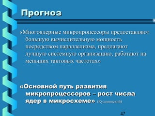 Прогноз

«Многоядерные микропроцессоры предоставляют
  большую вычислительную мощность
  посредством параллелизма, предлагают
  лучшую системную организацию, работают на
  меньших тактовых частотах»



«Основной путь развития
 микропроцессоров – рост числа
 ядер в микросхеме» (Кузьминский)

                                 47
 