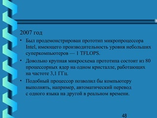 2007 год
• Был продемонстрирован прототип микропроцессора
  Intel, имеющего производительность уровня небольших
  суперкомпьютеров — 1 TFLOPS.
• Довольно крупная микросхема прототипа состоит из 80
  процессорных ядер на одном кристалле, работающих
  на частоте 3,1 ГГц.
• Подобный процессор позволил бы компьютеру
  выполнять, например, автоматический перевод
  с одного языка на другой в реальном времени.



                                         48
 