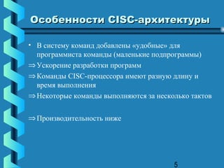 Особенности СISC-архитектуры

• В систему команд добавлены «удобные» для
  программиста команды (маленькие подпрограммы)
⇒ Ускорение разработки программ
⇒ Команды CISC-процессора имеют разную длину и
  время выполнения
⇒ Некоторые команды выполняются за несколько тактов


⇒ Производительность ниже




                                        5
 