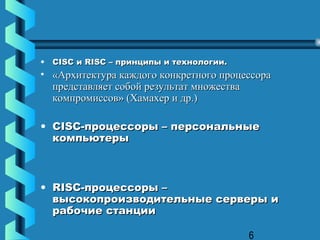 •   CISC и RISC – принципы и технологии.
• «Архитектура каждого конкретного процессора
  представляет собой результат множества
  компромиссов» (Хамахер и др.)

• CISC-процессоры – персональные
  компьютеры



• RISC-процессоры –
  высокопроизводительные серверы и
  рабочие станции

                                           6
 