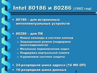 Intel 80186 и 80286 (1982 год)

• 80186 – для встроенных
  интеллектуальных устройств


• 80286 – для ПК
  – Новые команды в системе команд
  – Защищенный режим (поддержка
    многозадачности)
  – Механизм переключения задач
  – Поддержка виртуальной памяти
  – 4-уровневая система защиты


• 24-разрядная шина адреса (16 Мб ОП)
• 16-разрядная шина данных
                                9
 
