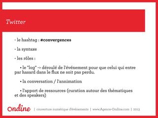 Notre méthodologie,
un processus dans la durée
| couverture numérique d’événements | www.Agence-Ondine.com | 2013
Twitter
- le hashtag : #convergences
- la syntaxe
- les rôles :
	 • le "log" -> déroulé de l'événement pour que celui qui entre
par hasard dans le flux ne soit pas perdu.
	 • la conversation / l'annimation
	 • l'apport de ressources (curation autour des thématiques
et des speakers)
 