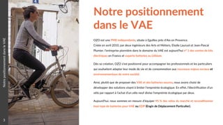 Notre positionnement
dans le VAE
3
NotrepositionnementdansleVAE
OZO est une PME indépendante, située à Eguilles près d’Aix en Provence.
Créée en avril 2010, par deux ingénieurs des Arts et Métiers, Elodie Lauruol et Jean-Pascal
Plumier, l’entreprise pionnière dans le domaine du VAE est aujourd’hui n° 1 des ventes de kits
électriques en France et experte batteries au Lithium.
Dès sa création, OZO s’est positionné pour accompagner les professionnels et les particuliers
qui souhaitent adapter leur mode de vie et de consommation aux nouveaux enjeux sociaux et
environnementaux de notre société.
Ainsi, plutôt que de proposer des VAE et des batteries neuves, nous avons choisi de
développer des solutions visant à limiter l’empreinte écologique. En effet, l’électrification d’un
vélo par rapport à l’achat d’un vélo neuf divise l’empreinte écologique par deux.
Aujourd’hui, nous sommes en mesure d’équiper 95 % des vélos du marché et reconditionner
tout type de batteries pour VAE ou EDP (Engin de Déplacement Particulier).
 