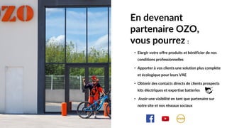 • Elargir votre offre produits et bénéficier de nos
conditions professionnelles
• Apporter à vos clients une solution plus complète
et écologique pour leurs VAE
• Obtenir des contacts directs de clients prospects
kits électriques et expertise batteries
• Avoir une visibilité en tant que partenaire sur
notre site et nos réseaux sociaux
En devenant
partenaire OZO,
vous pourrez :
 