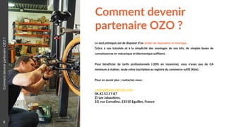 Comment devenir
partenaire OZO ?
8
Le seul prérequis est de disposer d’un atelier de réparation et montage.
Grâce à nos tutoriels et à la simplicité des montages de nos kits, de simples bases de
connaissances en mécanique et électronique suffisent.
Pour bénéficier de tarifs professionnels (-20% en moyenne), vous n’avez pas de CA
minimum à réaliser, seule votre inscription au registre du commerce suffit (Kbis).
Pour en savoir plus , contactez-nous :
contact@ozo-electric.com
04.42.52.17.87
ZI Les Jalassières,
10, rue Cornaline, 13510 Eguilles, France
CommentdevenirpartenaireOZO?
 