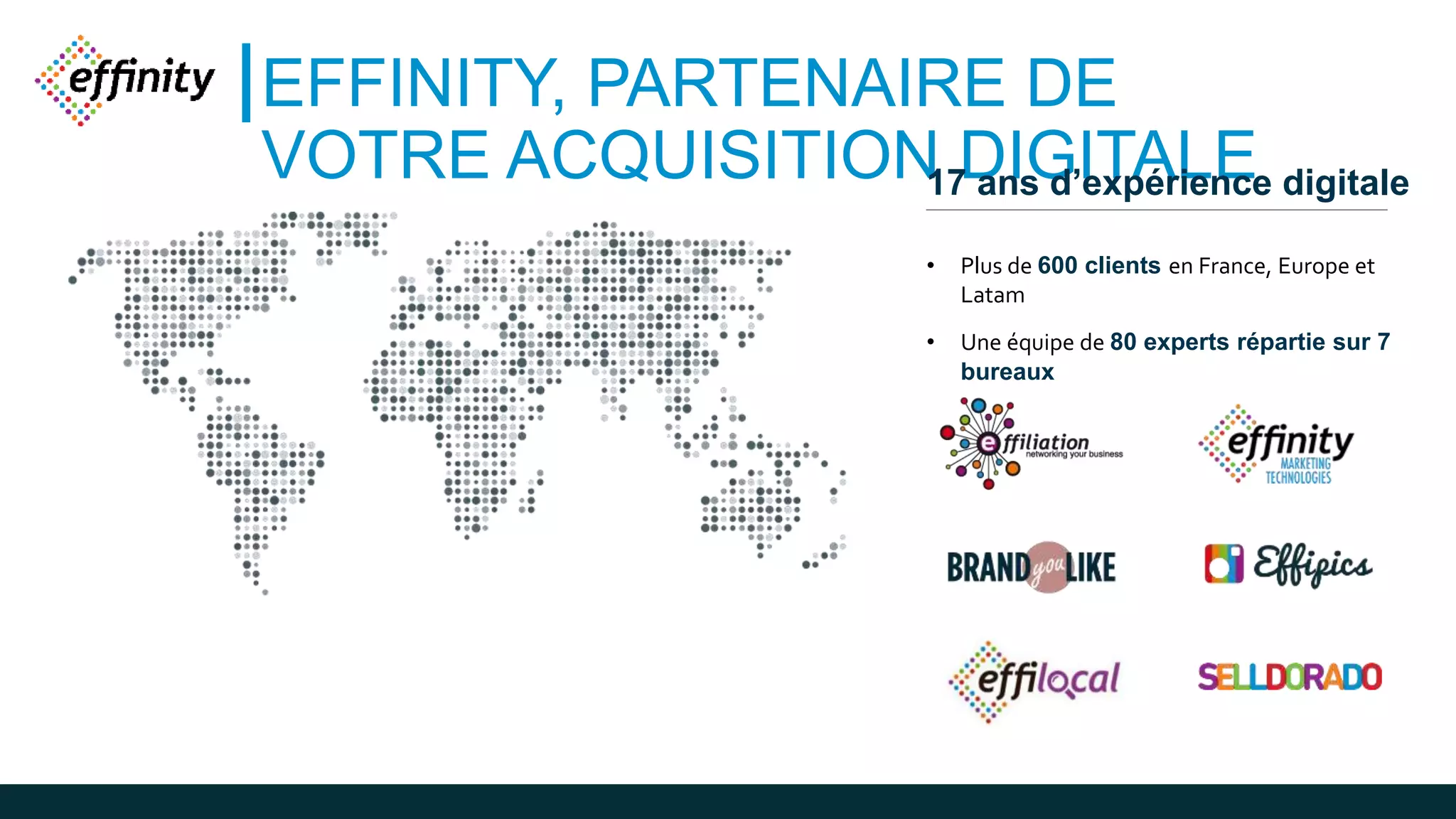 EFFINITY, PARTENAIRE DE
VOTRE ACQUISITION DIGITALE17 ans d’expérience digitale
• Plus de 600 clients en France, Europe et
Latam
• Une équipe de 80 experts répartie sur 7
bureaux
 