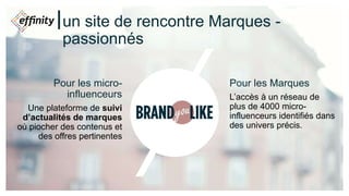 un site de rencontre Marques -
passionnés
Pour les micro-
influenceurs
Une plateforme de suivi
d’actualités de marques
où piocher des contenus et
des offres pertinentes
Pour les Marques
L’accès à un réseau de
plus de 4000 micro-
influenceurs identifiés dans
des univers précis.
 