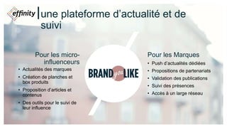 une plateforme d’actualité et de
suivi
Pour les micro-
influenceurs
• Actualités des marques
• Création de planches et
box produits
• Proposition d’articles et
contenus
• Des outils pour le suivi de
leur influence
Pour les Marques
• Push d’actualités dédiées
• Propositions de partenariats
• Validation des publications
• Suivi des présences
• Accès à un large réseau
 
