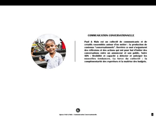 LA PRODUCTION DE
CONTENUS AU SERVICE DES
MEDIAS SOCIAUX
Paul  &  Malo,  c’est  un  communicant  et  un  créatif  
rassemblés  autour  d’un  métier  :  la  production  de  
contenus  “conversationnels”.  Derrière  ce  mot  
s’organisent  des  réflexions  et  des  actions  qui  ont  
pour  but  d’initier  des  conversations  entre  un  
annonceur  et  son  public.  Notre  ADN  :  «  une  image  vaut  mille  mots  »  
une  citation  plus  que  jamais  d’actualité  pour  les  
marques  qui  se  livrent  bataille  pour  capter  
l’attention  des  utilisateurs  sur  les  médias  
sociaux.  Nous  savons  que  l’image  reste  le  moyen  le  
plus  rapide  et  le  plus  efficace  pour  exprimer  des  
émotions.
NOTRE  
AGENCE
 