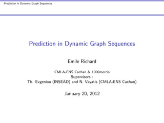 Prediction in Dynamic Graph Sequences




                   Prediction in Dynamic Graph Sequences

                                              Emile Richard

                                        CMLA-ENS Cachan & 1000mercis
                                       Supervisors :
                  Th. Evgeniou (INSEAD) and N. Vayatis (CMLA-ENS Cachan)

                                            January 20, 2012
 