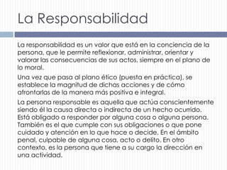 La Responsabilidad
La responsabilidad es un valor que está en la conciencia de la
persona, que le permite reflexionar, administrar, orientar y
valorar las consecuencias de sus actos, siempre en el plano de
lo moral.
Una vez que pasa al plano ético (puesta en práctica), se
establece la magnitud de dichas acciones y de cómo
afrontarlas de la manera más positiva e integral.
La persona responsable es aquella que actúa conscientemente
siendo él la causa directa o indirecta de un hecho ocurrido.
Está obligado a responder por alguna cosa o alguna persona.
También es el que cumple con sus obligaciones o que pone
cuidado y atención en lo que hace o decide. En el ámbito
penal, culpable de alguna cosa, acto o delito. En otro
contexto, es la persona que tiene a su cargo la dirección en
una actividad.

 