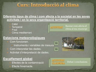 Diferents tipus de clima i com afecta a la societat en les seves
   activitats i en la seva organització territorial.
       Càlid
       Temperat                              Raonar com afecta el
       Fred                                  clima al teu municipi
       Clima mediterrani

Estacions meteorològiques
   Com funcionen.
         Instruments i variables de mesura
   Com interpretar les dades.
   Activitat d’interpretació de dades.

Escalfament global
     Efectes de la contaminació               Debat i conclusions
     Efecte hivernacle.
 