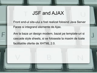JSF and AJAX
Front end-ul site-ului a fost realizat folosind Java Server
Faces si integrand elemente de Ajax.

Are la baza un design modern, bazat pe template-uri si
cascade style sheets, si se foloseste la maxim de toate
facilitatiile oferite de XHTML 2.0.
 