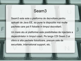 Seam3
Seam3 este este o platforma de dezvoltare pentru
aplicatii de Java EE, ea pune la dispozitie mai multe
pachete care pot fi folosite in timpul dezvoltarii.

Un mare atu al platformei este posibilitatea de injectare a
dependintelor in timpul rularii. Pe langa CDI Seam 3 ai
ofera si alta pachete folositoare, precum cele de
securitate, intarnational support, etc.
 