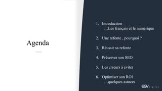1. Introduction
…Les français et le numérique
2. Une refonte , pourquoi ?
3. Réussir sa refonte
4. Préserver son SEO
5. Le...