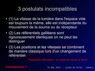 3 postulats incompatibles
●   (1) La vitesse de la lumière dans l'espace vide 
    est toujours la même, elle est indépendante du 
    mouvement de la source ou du récepteur
●   (2) Les référentiels galiléens sont 
    rigoureusement identiques on ne peut les 
    distinguer
●   (3) Les positions et les vitesses se combinent 
    de manière classique lors d'un changement de 
    référentiel 
                 Proposition d'Einstein : on remet en cause la 3ème

Conséquences ?
 