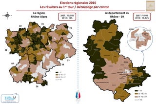 Elections régionales 2010Les résultats au 1er tour / Découpage par cantonntonLa régionRhône-AlpesLe département duRhône - 692007 : 10,50% 2010 : 14%2007 : 9,09% 2010 : 13,32%016974MONSOLSLYONVilleurbanneBEAUJEUVILLEURBANNENORDIVLYON-IIIVICENTREIIVIIVIIIXISUDBELLEVILLELAMURESUR-AZERGUESLYON-VLYON-IXIIIIXXIVTHIZYXIILYON-X42GLEIZEAMPLEPUISVILLEFRANCHESUR-SAONELE-BOIS-D’OINGT73ANSE0738TARARENEUVILLESUR-SAONELIMONESTRILLIEUXLA-PAPEL’ARBRESLECALUIRE-ET-CUIREECULLYVAULX-EN-VELINSAINT-LAURENTDE-CHAMOUSSETTASSIN-LA-DEMI-LUNEBRONVAUGNERAYDECINESCHARPIEUSAINTE-FOY-LES-LYONVENISSIEUX-NORDOULLINSSAINT-PRIESTMEYZIEUSAINTGENIS-LAVALVENISSIEUX-SUD26SAINT-FONSSAINT-SYMPHORIEN-SUR-COISEIRIGNYSAINT-SYMPHORIEN-D’OZONMORNANTGIVORSCONDRIEUConception COM1+Source / Ministère de l’intérieur
