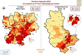 Elections régionales 2010Les résultats au 2nd tour / Découpage par cantonLa régionRhône-AlpesLe département duRhône - 692007 : 43,69% 2010 : 50,75%2007 : 42,91% 2010 : 50,22%016974MONSOLSLYONVilleurbanneBEAUJEUVILLEURBANNENORDIVLYON-IIIVICENTREIIVIIVIIIXISUDBELLEVILLELAMURESUR-AZERGUESLYON-VLYON-IXIIIIXXIVTHIZYXIILYON-X42GLEIZEAMPLEPUISVILLEFRANCHESUR-SAONELE-BOIS-D’OINGT73ANSE0738TARARENEUVILLESUR-SAONELIMONESTRILLIEUXLA-PAPEL’ARBRESLECALUIRE-ET-CUIREECULLYVAULX-EN-VELINSAINT-LAURENTDE-CHAMOUSSETTASSIN-LA-DEMI-LUNEBRONVAUGNERAYDECINESCHARPIEUSAINTE-FOY-LES-LYONVENISSIEUX-NORDOULLINSSAINT-PRIESTMEYZIEUSAINTGENIS-LAVALVENISSIEUX-SUD26SAINT-FONSSAINT-SYMPHORIEN-SUR-COISEIRIGNYSAINT-SYMPHORIEN-D’OZONMORNANTGAUCHEUNIEGIVORSCONDRIEUConception COM1+Source / Ministère de l’intérieur
