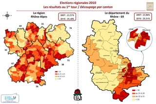 Elections régionales 2010Les résultats au 1er tour / Découpage par cantonLa régionRhône-AlpesLe département duRhône - 692007 : 23,86% 2010 : 25,51%2007 : 23,51% 2010 : 25,40%016974MONSOLSLYONVilleurbanneBEAUJEUVILLEURBANNENORDIVLYON-IIIVICENTREIIVIIVIIIXISUDBELLEVILLELAMURESUR-AZERGUESLYON-VLYON-IXIIIIXXIVTHIZYXIILYON-X42GLEIZEAMPLEPUISVILLEFRANCHESUR-SAONELE-BOIS-D’OINGT73ANSE0738TARARENEUVILLESUR-SAONELIMONESTRILLIEUXLA-PAPEL’ARBRESLECALUIRE-ET-CUIREECULLYVAULX-EN-VELINSAINT-LAURENTDE-CHAMOUSSETTASSIN-LA-DEMI-LUNEBRONVAUGNERAYDECINESCHARPIEUSAINTE-FOY-LES-LYONVENISSIEUX-NORDOULLINSSAINT-PRIESTMEYZIEUSAINTGENIS-LAVALVENISSIEUX-SUD26SAINT-FONSSAINT-SYMPHORIEN-SUR-COISEIRIGNYSAINT-SYMPHORIEN-D’OZONMORNANTGIVORSCONDRIEUConception COM1+Source / Ministère de l’intérieur