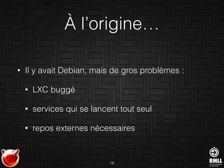 À l’origine…
• Il y avait Debian, mais de gros problèmes :
• LXC buggé
• services qui se lancent tout seul
• repos externes nécessaires
16
 