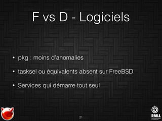 F vs D - Logiciels
• pkg : moins d’anomalies
• tasksel ou équivalents absent sur FreeBSD
• Services qui démarre tout seul
21
 