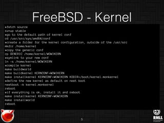 #fetch source
svnup stable
#go to the default path of kernel conf
cd /usr/src/sys/amd64/conf
#create a folder for the kernel configuration, outside of the /usr/src
mkdir /home/kernel
#copy the generic conf
cp GENERIC /home/kernel/WOWIKERN
#symlink to your new conf
ln -s /home/kernel/WOWIKERN
#compile kernel
make buildworld
make buildkernel KERNCONF=WOWIKERN
make installkernel KERNCONF=WOWIKERN KODIR=/boot/kernel.monkernel
#define the new kernel as default on next boot
nextboot -k kernel.monkernel
reboot
#if everything is ok, install it and reboot
make installkernel KERNCONF=WOWIKERN
make installworld
reboot
FreeBSD - Kernel
5
 