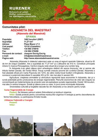 Comunitatea pilot:
          ADZANETA DEL MAESTRAT
                (Atzeneta del Maestrat)
                       SPANIA
Populaţie:               1462 locuitori (2007)
Suprafaţă:               71,27 km2
Adresa:                  Plaza Mayor nº 2
Cod poştal:              12132 (Castellón)
Telefon:                 +34 964 370018
Fax:                     +34 964 370298
Persoană de contact:     Joaquim Escrig Escrig
e-mail:                  info@atzenetadelmaestrat.es
Pagina web:              http://www.atzenetadelmaestrat.es/es
           Adzaneta (Atzeneta în dialectul valencian) este un oraş al regiunii spaniole Valencia, situat la 45
de km de oraşul Castellón. Are o suprafaţă de 71,27 km2 şi o altitudine de 410 m. Constituie principala
intrare în masivul Penyagolosa. Centrul oraşului este situat de-a lungul unui coridor larg.
          În Adzaneta s-au găsit câteva situri arheologice datând din epoca bronzului, dar şi semne ale
tribului berber Zanata, din nordul Africii. Însuşi numele orasului provine din cuvântul Zanata. Adzaneta a
fost atestată oficial prin Carta Poporului din 1272, de către nobilul local Guillern d’Anglesola. Adzaneta a
cunoscut o puternică dezvoltare în secolele XIV şi XV, dar mai ales în secolul XIII.
          Agricultura, creşterea animalelor şi silvicultura reprezintă baza economiei în Adzaneta, dar şi o
sursă potenţială pentru producerea de energie regenerabilă. Planurile economice de viitor ale oraşului se
concentrează pe implementarea de proiecte care să exploateze sursele regenerabile. Există 146 locuitori,
mai ales în centrul oraşului. Există şi câteva zone cu case, în jurul zonei municipale Adzaneta.
           Diversitatea culturală şi bogăţiile naturale fac din Adzaneta un loc atractiv pentru turişti.
  Surse Regenerabile de Energie
       Prezent: Se folosesc panouri solare (fotovoltaice) şi reziduuri organice.
       Viitor: Există proiecte pentru convertirea reziduurilor organice în energie şi pentru dezvoltarea de
 ferme fotovoltaice, cu participarea firmelor locale.
  Utilizarea Raţională a Energiei
         Prezent:
         Viitor:
 