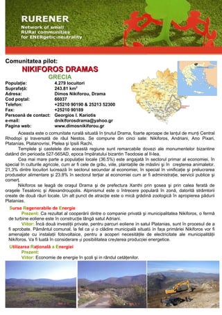 Comunitatea pilot:
        NIKIFOROS DRAMAS
                       GRECIA
Populaţie:                4.279 locuitori
Suprafaţă:                243.81 km2
Adresa:                   Dimos Nikiforou, Drama
Cod poştal:               66037
Telefon:                  +25210 90190 & 25213 52300
Fax:                      +25210 90189
Persoană de contact:      Georgios I. Kariotis
e-mail:                   dnikiforosdrama@yahoo.gr
Pagina web:               www.dimosnikiforou.gr
      Aceasta este o comunitate rurală situată în ţinutul Drama, foarte aproape de lanţul de munţi Central
Rhodopi şi traversată de râul Nestos. Se compune din cinci sate: Nikiforos, Andriani, Ano Pixari,
Platanias, Platanovrisi, Ptelea şi Ipsili Rachi.
      Templele şi castelele din această regiune sunt remarcabile dovezi ale monumentelor bizantine
datând din perioada 527-565AD, epoca împăratului bizantin Teodosie al II-lea.
      Cea mai mare parte a populaţiei locale (36.5%) este angajată în sectorul primar al economiei, în
special în culturile agricole, cum ar fi cele de grâu, viile, plantaţiile de măslini şi în creşterea animalelor.
21,3% dintre locuitori lucrează în sectorul secundar al economiei, în special în vinificaţie şi prelucrarea
produselor alimentare şi 23.8% în sectorul terţiar al economiei cum ar fi administraţie, servicii publice şi
comerţ.
      Nikiforos se leagă de oraşul Drama şi de prefectura Xanthi prin şosea şi prin calea ferată de
oraşele Tesalonic şi Alexandroupolis. Alpinismul este o întrecere populară în zonă, datorită strâmtorii
create de două râuri locale. Un alt punct de atracţie este o mică grădină zoologică în apropierea pădurii
Platanias.
  Surse Regenerabile de Energie
        Prezent: Ca rezultat al cooperării dintre o companie privată şi municipalitatea Nikiforos, o fermă
 de turbine eoliene este în construcţie lângă satul Adriani.
        Viitor: Încă două investiţii private, pentru parcuri eoliene în satul Platanias, sunt în procesul de a
 fi aprobate. Pământul comunal, la fel ca şi o clădire municipală situată în faţa primăriei Nikiforos vor fi
 amenajate cu instalaţii fotovoltaice, pentru a acoperi necesităţile de electricitate ale municipalităţii
 Nikiforos. Va fi luată în considerare şi posibilitatea creşterea producţiei energetice.
  Utilizarea Raţională a Energiei
         Prezent:
         Viitor: Economie de energie în şcoli şi in rândul cetăţenilor.
 