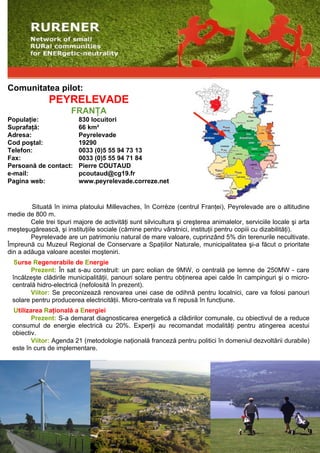 Comunitatea pilot:
               PEYRELEVADE
                        FRANŢA
Populaţie:                830 locuitori
Suprafaţă:                66 km²
Adresa:                   Peyrelevade
Cod poştal:               19290
Telefon:                  0033 (0)5 55 94 73 13
Fax:                      0033 (0)5 55 94 71 84
Persoană de contact:      Pierre COUTAUD
e-mail:                   pcoutaud@cg19.fr
Pagina web:               www.peyrelevade.correze.net


        Situată în inima platoului Millevaches, în Corrèze (centrul Franţei), Peyrelevade are o altitudine
medie de 800 m.
        Cele trei tipuri majore de activităţi sunt silvicultura şi creşterea animalelor, serviciile locale şi arta
meşteşugărească, şi instituţiile sociale (cămine pentru vârstnici, instituţii pentru copiii cu dizabilităţi).
        Peyrelevade are un patrimoniu natural de mare valoare, cuprinzând 5% din terenurile necultivate.
Împreună cu Muzeul Regional de Conservare a Spaţiilor Naturale, municipalitatea şi-a făcut o prioritate
din a adăuga valoare acestei moşteniri.
  Surse Regenerabile de Energie
        Prezent: În sat s-au construit: un parc eolian de 9MW, o centrală pe lemne de 250MW - care
 încălzeşte clădirile municipalităţii, panouri solare pentru obţinerea apei calde în campinguri şi o micro-
 centrală hidro-electrică (nefolosită în prezent).
        Viitor: Se preconizează renovarea unei case de odihnă pentru localnici, care va folosi panouri
 solare pentru producerea electricităţii. Micro-centrala va fi repusă în funcţiune.
 Utilizarea Raţională a Energiei
        Prezent: S-a demarat diagnosticarea energetică a clădirilor comunale, cu obiectivul de a reduce
 consumul de energie electrică cu 20%. Experţii au recomandat modalităţi pentru atingerea acestui
 obiectiv.
        Viitor: Agenda 21 (metodologie naţională franceză pentru politici în domeniul dezvoltării durabile)
 este în curs de implementare.
 