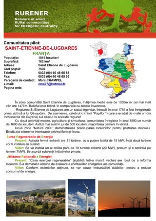 Comunitatea pilot:
 SAINT-ETIENNE-DE-LUGDARES
                     FRANŢA
Populaţie:               1016 locuitori
Suprafaţă:               162 km²
Adresa:                  Saint Etienne de Lugdares
Cod poştal:              7590
Telefon:                 0033 (0)4 66 46 65 84
Fax:                     0033 (0)4 66 46 65 95
Persoană de contact:     Marc CHAMPEL
e-mail:                  cma07@hotmail.fr
Pagina web:



         În zona comunităţii Saint Etienne de Lugdares, înălţimea medie este de 1030m iar cel mai înalt
  vârf are 1477m. Relieful este blând, în comparaţie cu zonele învecinate.
          Regiunea St Etienne de Lugdares are un statut legendar, întrucât în anul 1764 a fost înregistrată
prima victimă a lui Gévaudan. De asemenea, celebrul criminal “Papillon” (care a evadat de multe ori din
închisoarea din Guyana) s-a născut în această regiune!
         Cu două activităţi majore, agricultura şi sivicultura, comunitatea înregistra în anul 1890 un număr
  de 1600 de locuitori. Astăzi mai sunt în jur de 500 locuitori, majoritatea oameni în vârstă.
         Două zone “Natura 2000” demonstrează preocuparea locuitorilor pentru păstrarea mediului.
  Există aici elemente interesante privind flora şi fauna.
  Surse Regenerabile de Energie
         Prezent: Actuala fermă eoliană are 11 turbine, cu o putere totală de 18 MW. Încă două turbine
 vor fi instalate în curând.
         Viitor: Se va instala un al doilea parc de 10 turbine eoliene (23 MW), precum şi o centrală pe
 lemne (1MW). Se acordă subvenţii iniţiativelor private.
  Utilizarea Raţională a Energiei
         Prezent: ”Casa energiei regenerabile” (stabilită într-o moară veche) are rolul de a informa
 locuitorii. S-a demarat o acţiune de evaluare a cheltuielilor energetice ale comunităţii.
         Viitor: Conform estimărilor obţinute, se vor aduce îmbunătăţiri clădirilor, pentru a reduce
 consumul de energie.
 