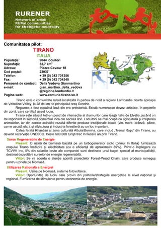 Comunitatea pilot:
                     TIRANO
                       ITALIA
Populaţie:               9044 locuitori
Suprafaţă:               32,7 km2
Adresa:                  Piazza Cavour 18
Cod poştal:              23037
Telefon:                 + 39 (0) 342 701256
Fax:                     + 39 (0) 342 704340
Persoană de contact:     Della Vedova Gianmartino
e-mail:                  gian_martino_della_vedova
                         @regione.lombardia.it
Pagina web:              www.comune.tirano.so.it
         Tirano este o comunitate rurală localizată în partea de nord a regiunii Lombardia, foarte aproape
de Valtellina Valley, la 28 de km de principalul oraş Sondrio.
        Regiunea a fost populată încă din era preistorică. Există numeroase dovezi artistice, în peşterile
din zonă, care certifică acest lucru.
        Tirano este situată într-un punct de intersecţie al drumurilor care leagă Italia de Elveţia, jucând un
rol important în sectorul comercial încă din secolul XVI. Locuitorii se mai ocupă cu agricultura şi creşterea
animalelor, iar din aceste activităţi rezultă diferite produse tradiţionale locale (vin, mere, brânză, pâine,
carne uscată etc.). şi silviculura şi industria forestieră au un loc important.
         Calea ferată Rhaetian şi zona culturală Albula/Bernina, care includ „Trenul Roşu” din Tirano, au
devenit rezervaţie UNESCO. Peste 500.000 turişti trec în fiecare an prin Tirano.
 Surse Regenerabile de Energie
       Prezent: O uzină de biomasă bazată pe un turbogenerator ciclic (primul în Italia) furnizează
 oraşului Tirano încălzire şi electricitate (cu o eficienţă de aproximativ 89%). Printr-o înţelegere cu
 TCVVV Inc, 5% din salariile brute ale companiei sunt destinate unui buget special al municipalităţii,
 destinat dezvoltării surselor de energie regenerabilă.
       Viitor: Se va acorda o atenţie sporită proiectelor Forest-Wood Chain, care produce rumeguş
 pentru uzinele pe biomasă.
  Utilizarea Raţională a Energiei
         Prezent: Uzine pe biomasă, sisteme fotovoltaice.
         Viitor: Oportunităţi de lucru care provin din politicile/strategiile energetice la nivel naţional şi
 regional. Furnizarea de stimulente pentru economia de energie.
 